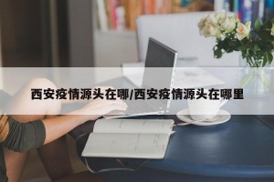 西安疫情源头在哪/西安疫情源头在哪里