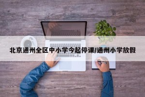 北京通州全区中小学今起停课/通州小学放假