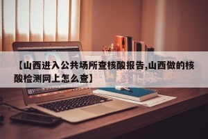 【山西进入公共场所查核酸报告,山西做的核酸检测网上怎么查】