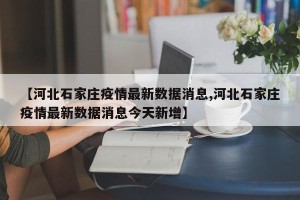 【河北石家庄疫情最新数据消息,河北石家庄疫情最新数据消息今天新增】
