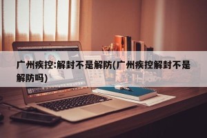 广州疾控:解封不是解防(广州疾控解封不是解防吗)