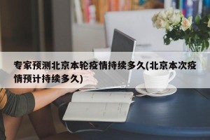 专家预测北京本轮疫情持续多久(北京本次疫情预计持续多久)