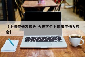 【上海疫情发布会,今天下午上海市疫情发布会】