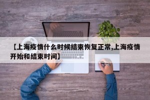 【上海疫情什么时候结束恢复正常,上海疫情开始和结束时间】