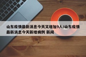 山东疫情最新消息今天又增加9人/山东疫情最新消息今天新增病例 新闻