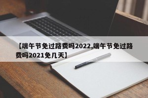 【端午节免过路费吗2022,端午节免过路费吗2021免几天】