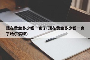 现在黄金多少钱一克了(现在黄金多少钱一克了哈尔滨呀)