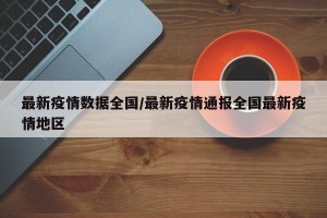 最新疫情数据全国/最新疫情通报全国最新疫情地区