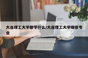 大连理工大学都学什么/大连理工大学哪些专业