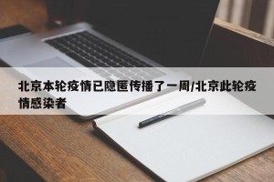 北京本轮疫情已隐匿传播了一周/北京此轮疫情感染者