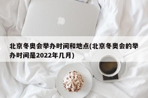 北京冬奥会举办时间和地点(北京冬奥会的举办时间是2022年几月)