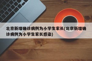 北京新增确诊病例为小学生家长(北京新增确诊病例为小学生家长感染)