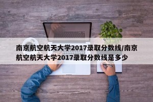 南京航空航天大学2017录取分数线/南京航空航天大学2017录取分数线是多少