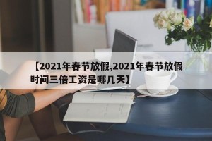 【2021年春节放假,2021年春节放假时间三倍工资是哪几天】