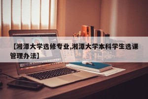 【湘潭大学选修专业,湘潭大学本科学生选课管理办法】