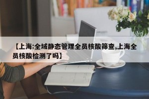 【上海:全域静态管理全员核酸筛查,上海全员核酸检测了吗】