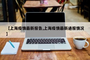 【上海疫情最新报告,上海疫情最新通报情况】