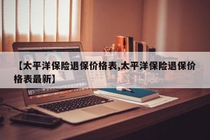【太平洋保险退保价格表,太平洋保险退保价格表最新】