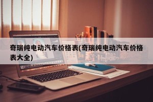 奇瑞纯电动汽车价格表(奇瑞纯电动汽车价格表大全)