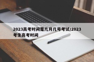 2023高考时间是几月几号考试/2023考生高考时间