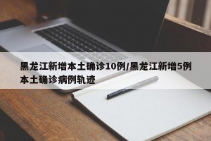 黑龙江新增本土确诊10例/黑龙江新增5例本土确诊病例轨迹