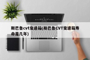 斯巴鲁cvt变速箱(斯巴鲁CVT变速箱寿命是几年)