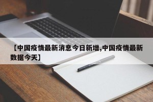 【中国疫情最新消息今日新增,中国疫情最新数据今天】