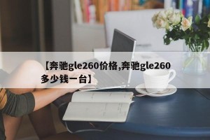 【奔驰gle260价格,奔驰gle260多少钱一台】