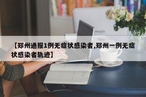 【郑州通报1例无症状感染者,郑州一例无症状感染者轨迹】