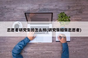 志愿者研究生团怎么样(研究生招生志愿者)