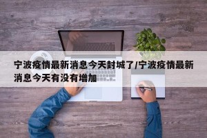 宁波疫情最新消息今天封城了/宁波疫情最新消息今天有没有增加