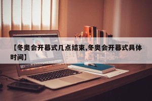 【冬奥会开幕式几点结束,冬奥会开幕式具体时间】