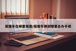 报废车在哪里报废/报废车辆到哪里去办手续