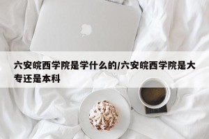 六安皖西学院是学什么的/六安皖西学院是大专还是本科