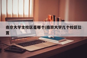 南京大学主校区是哪个/南京大学几个校区位置