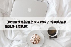 【锦州疫情最新消息今天封城了,锦州疫情最新消息行踪轨迹】
