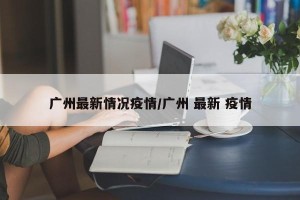 广州最新情况疫情/广州 最新 疫情