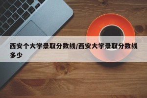 西安个大学录取分数线/西安大学录取分数线多少