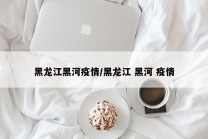 黑龙江黑河疫情/黑龙江 黑河 疫情