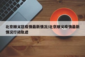 北京顺义区疫情最新情况/北京顺义疫情最新情况行动轨迹