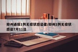 郑州通报1例无症状感染者/郑州1例无症状感染7月11日