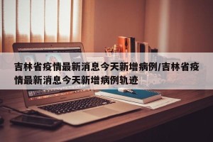 吉林省疫情最新消息今天新增病例/吉林省疫情最新消息今天新增病例轨迹