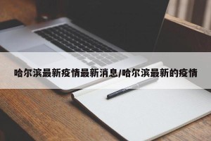 哈尔滨最新疫情最新消息/哈尔滨最新的疫情