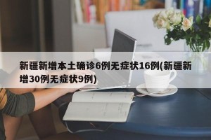 新疆新增本土确诊6例无症状16例(新疆新增30例无症状9例)