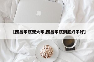 【西昌学院变大学,西昌学院到底好不好】