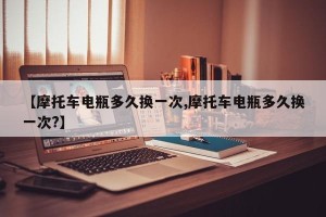 【摩托车电瓶多久换一次,摩托车电瓶多久换一次?】