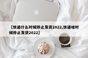 【快递什么时候停止发货2022,快递啥时候停止发货2022】