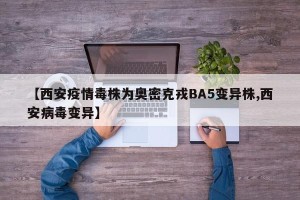 【西安疫情毒株为奥密克戎BA5变异株,西安病毒变异】