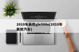 2018年新款gle500e(2018年新款汽车)