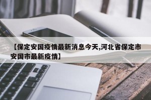 【保定安国疫情最新消息今天,河北省保定市安国市最新疫情】